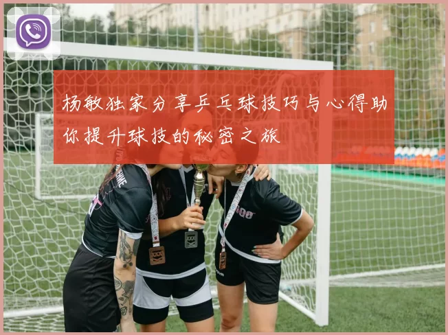 杨敏独家分享乒乓球技巧与心得助你提升球技的秘密之旅