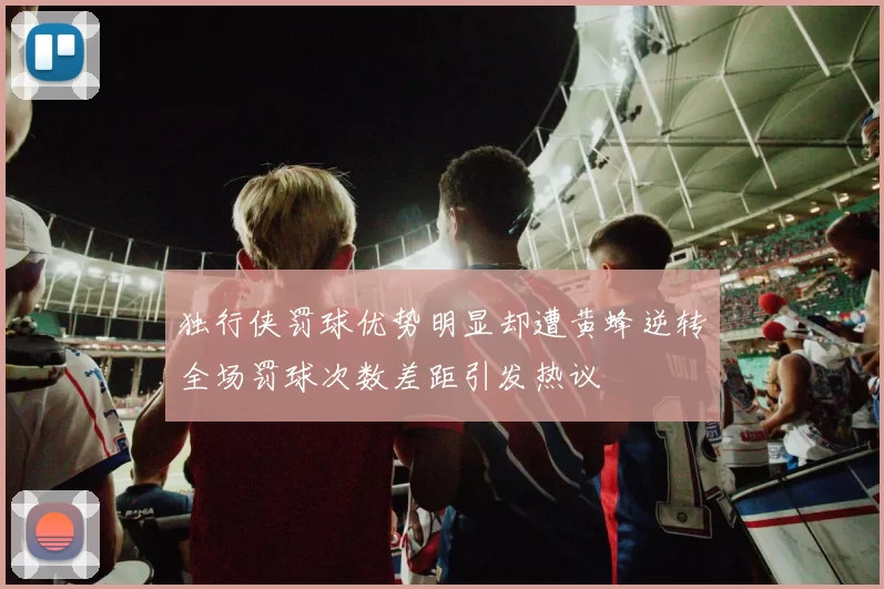 独行侠罚球优势明显却遭黄蜂逆转全场罚球次数差距引发热议