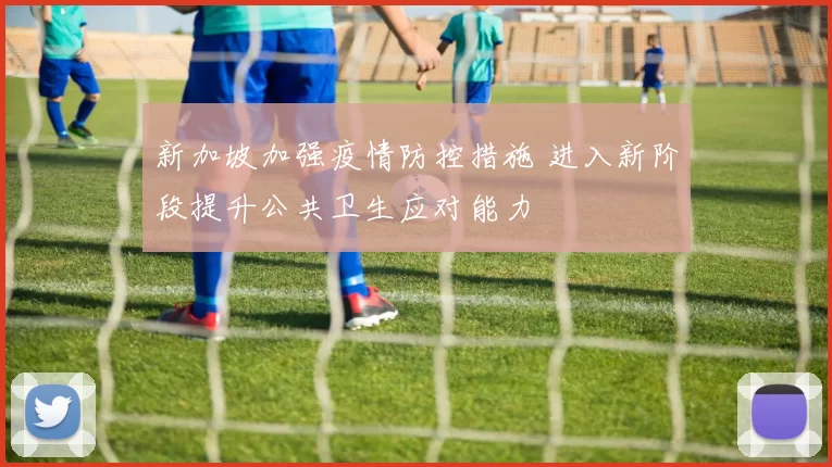 新加坡加强疫情防控措施 进入新阶段提升公共卫生应对能力