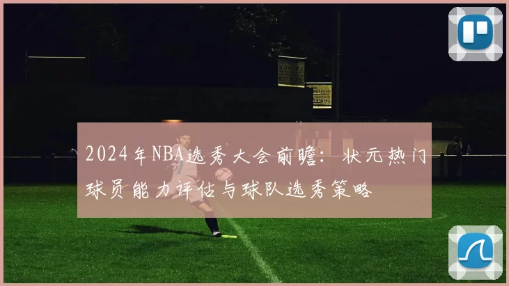 2024年NBA选秀大会前瞻：状元热门球员能力评估与球队选秀策略