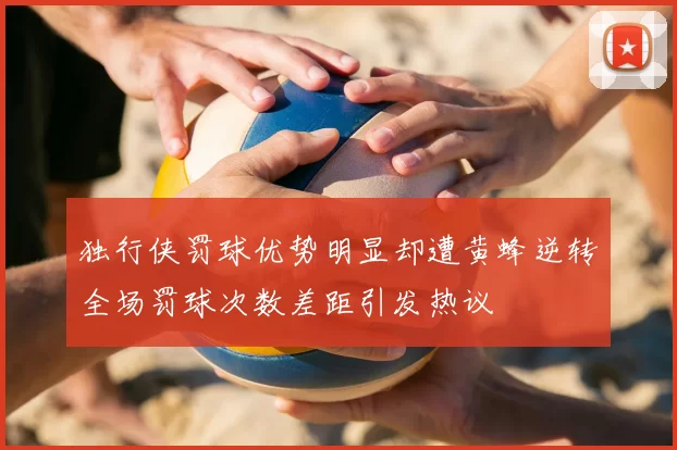 独行侠罚球优势明显却遭黄蜂逆转全场罚球次数差距引发热议