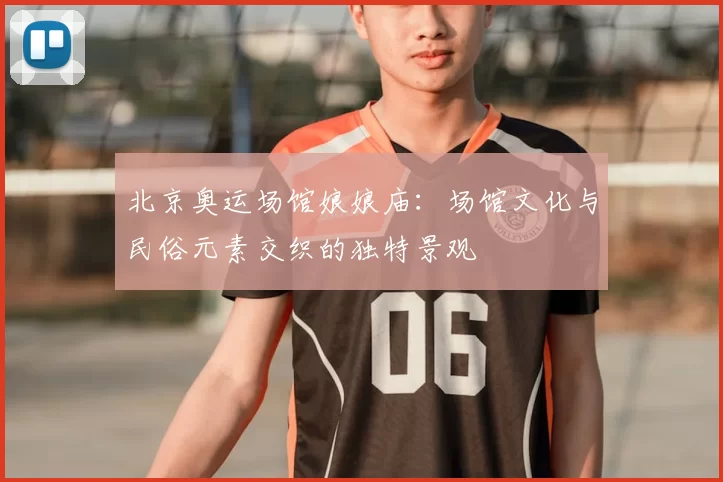 北京奥运场馆娘娘庙:场馆文化与民俗元素交织的独特景观