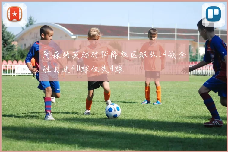 阿森纳英超对阵降级区球队14战全胜打进40球仅失4球