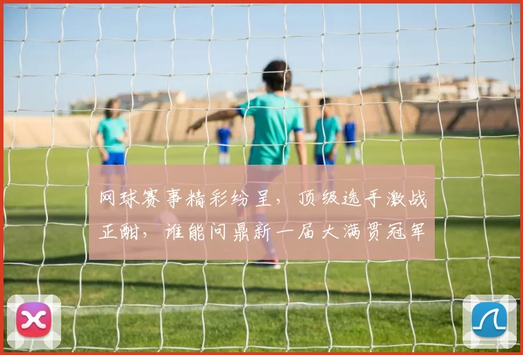 网球赛事精彩纷呈，顶级选手激战正酣，谁能问鼎新一届大满贯冠军殊荣