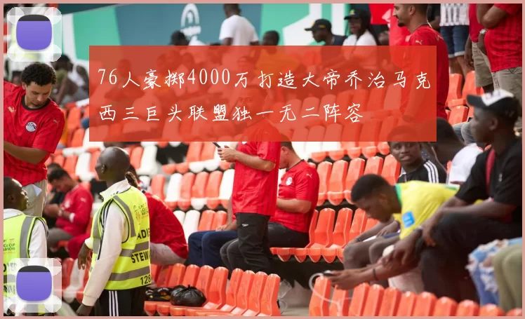 76人豪掷4000万打造大帝乔治马克西三巨头联盟独一无二阵容