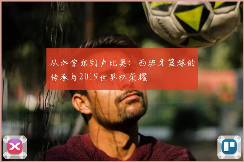 从加索尔到卢比奥：西班牙篮球的传承与2019世界杯荣耀