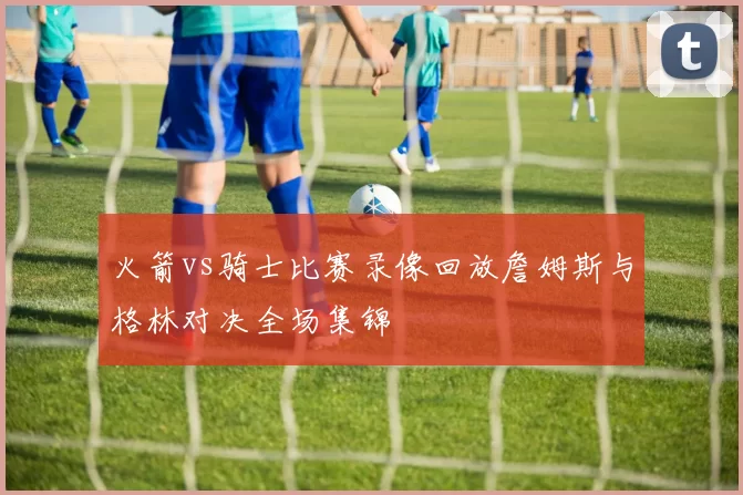 火箭vs骑士比赛录像回放詹姆斯与格林对决全场集锦