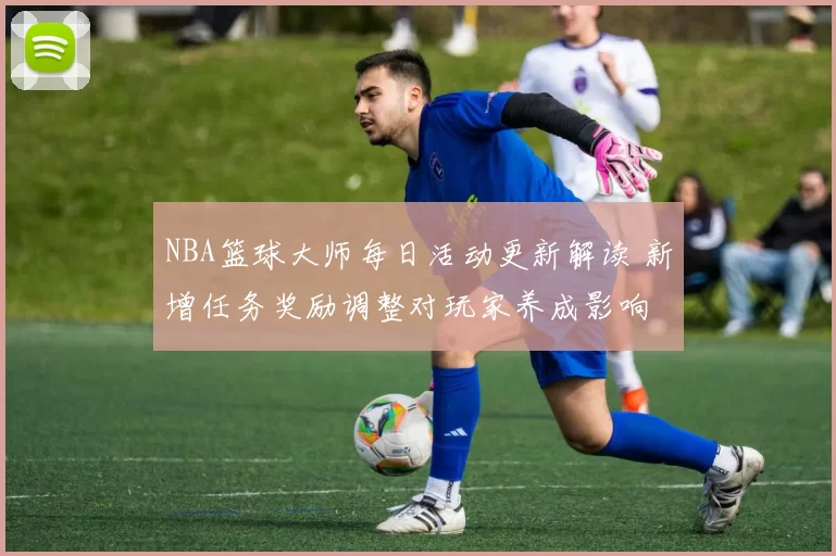 NBA篮球大师每日活动更新解读 新增任务奖励调整对玩家养成影响