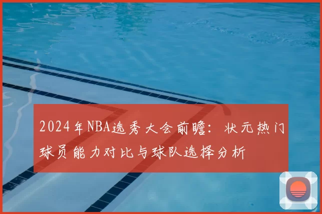 2024年NBA选秀大会前瞻：状元热门球员能力对比与球队选择分析