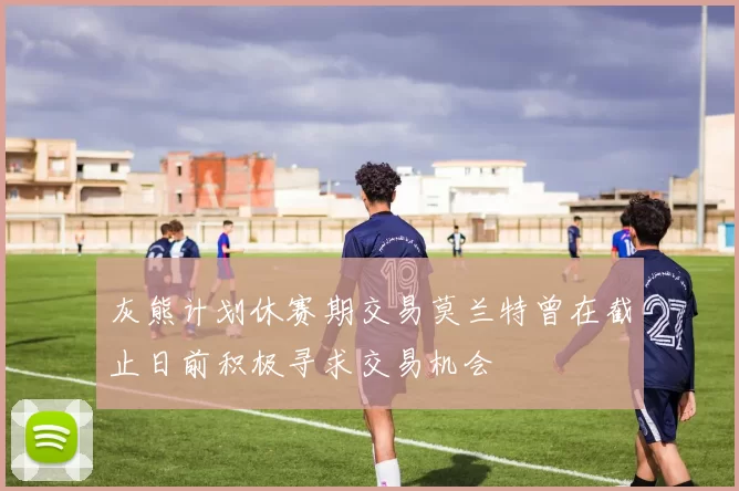 灰熊计划休赛期交易莫兰特曾在截止日前积极寻求交易机会