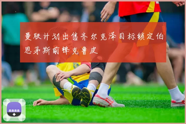 曼联计划出售齐尔克泽目标锁定伯恩茅斯前锋克鲁皮