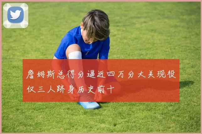 詹姆斯总得分逼近四万分大关现役仅三人跻身历史前十