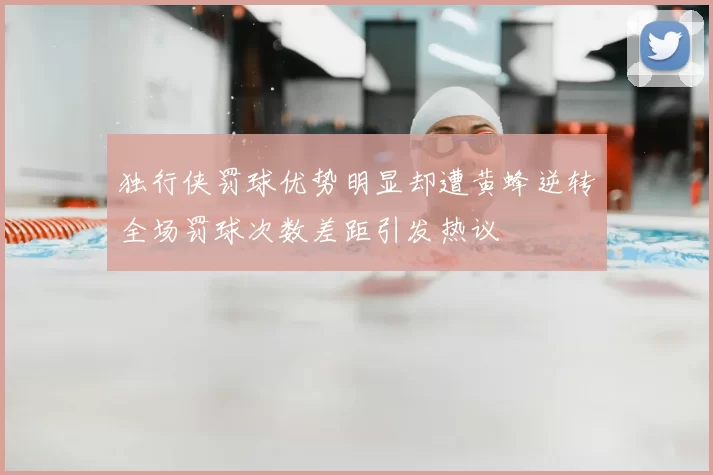 独行侠罚球优势明显却遭黄蜂逆转全场罚球次数差距引发热议