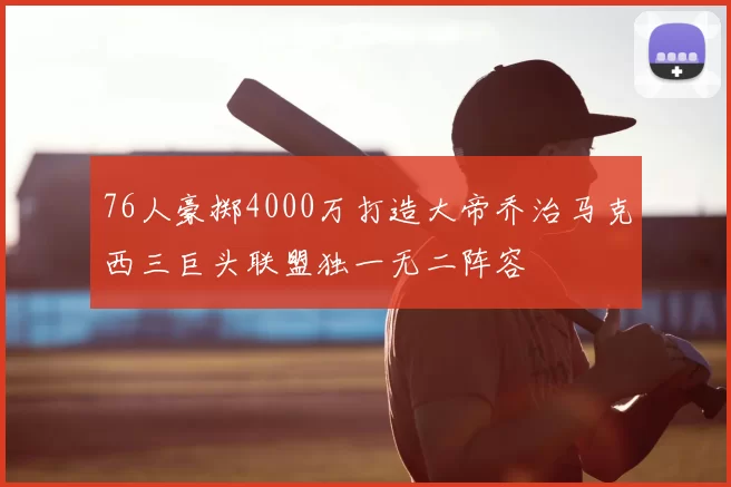 76人豪掷4000万打造大帝乔治马克西三巨头联盟独一无二阵容