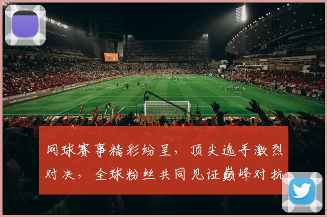 网球赛事精彩纷呈，顶尖选手激烈对决，全球粉丝共同见证巅峰对抗盛宴