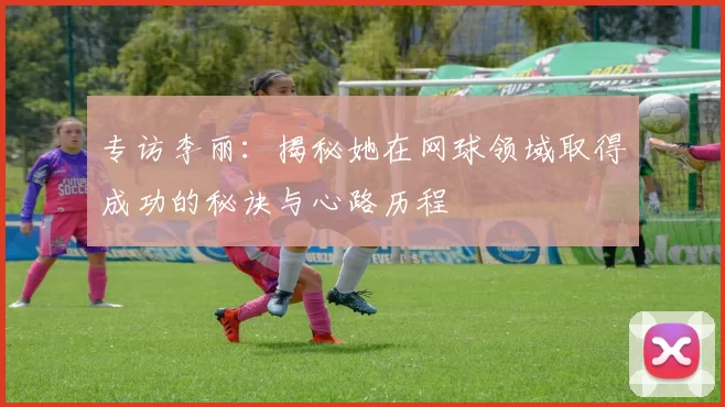 专访李丽：揭秘她在网球领域取得成功的秘诀与心路历程