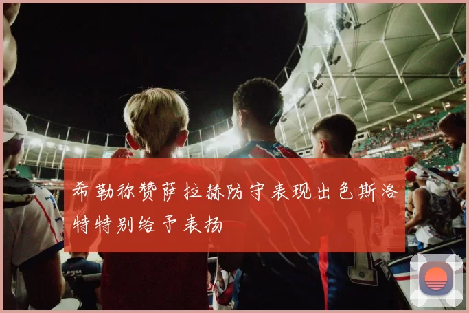 希勒称赞萨拉赫防守表现出色斯洛特特别给予表扬