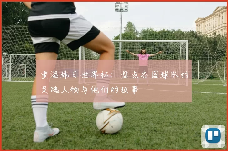 重温韩日世界杯：盘点各国球队的灵魂人物与他们的故事