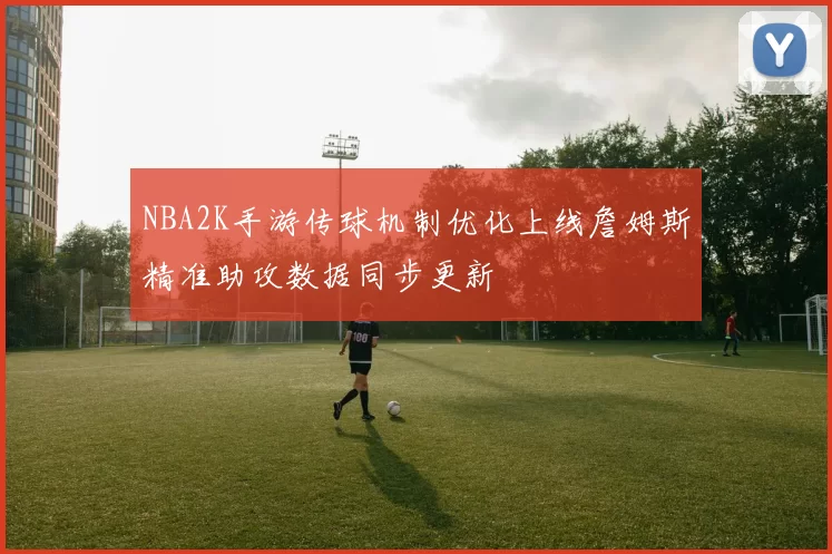 NBA2K手游传球机制优化上线詹姆斯精准助攻数据同步更新