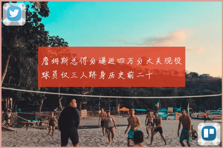 詹姆斯总得分逼近四万分大关现役球员仅三人跻身历史前二十