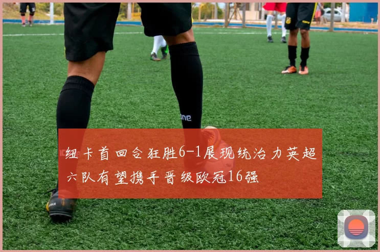纽卡首回合狂胜6-1展现统治力英超六队有望携手晋级欧冠16强