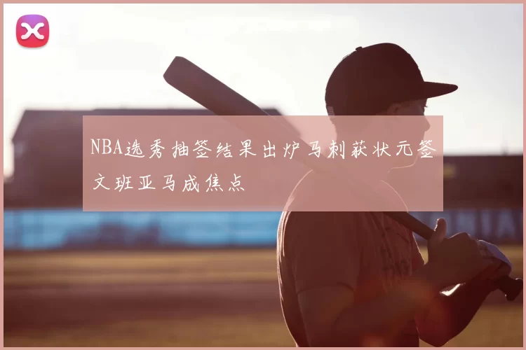 NBA选秀抽签结果出炉马刺获状元签文班亚马成焦点