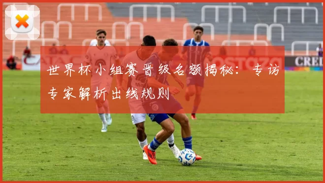 世界杯小组赛晋级名额揭秘：专访专家解析出线规则