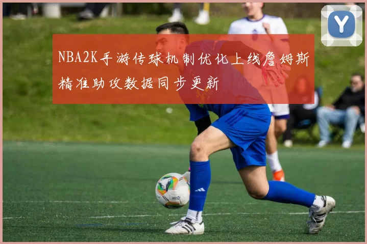 NBA2K手游传球机制优化上线詹姆斯精准助攻数据同步更新