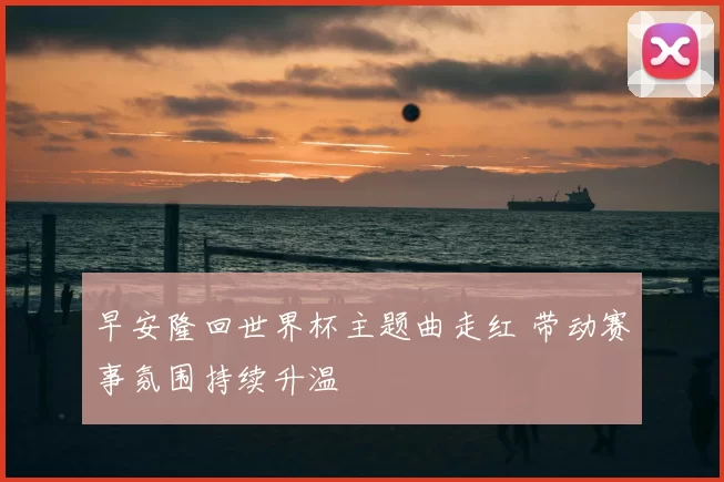 早安隆回世界杯主题曲走红 带动赛事氛围持续升温