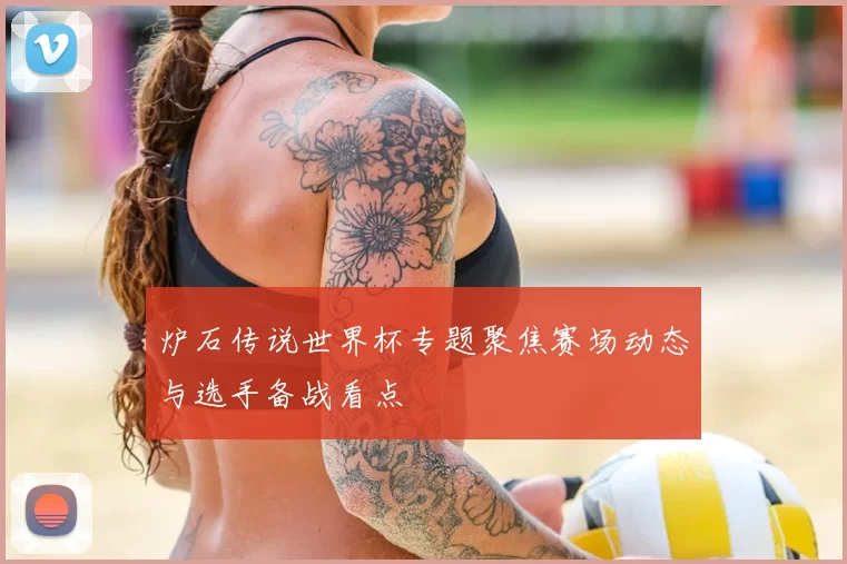 炉石传说世界杯专题聚焦赛场动态与选手备战看点