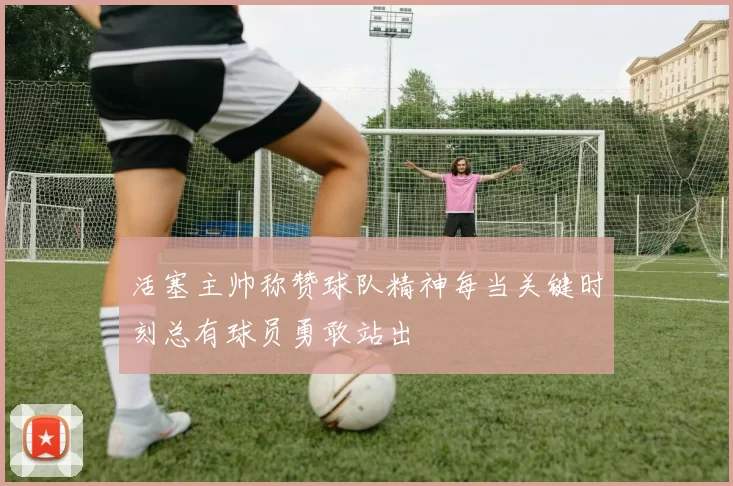 活塞主帅称赞球队精神每当关键时刻总有球员勇敢站出