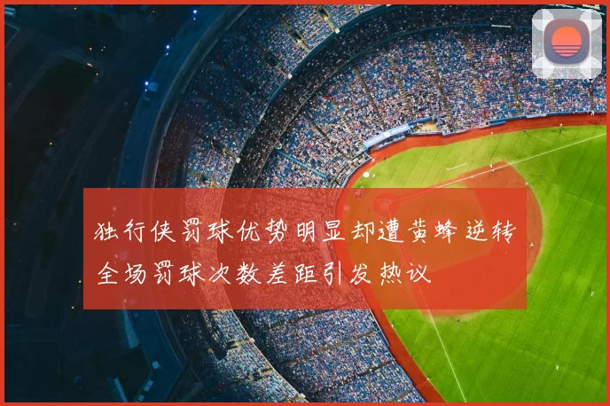 独行侠罚球优势明显却遭黄蜂逆转全场罚球次数差距引发热议
