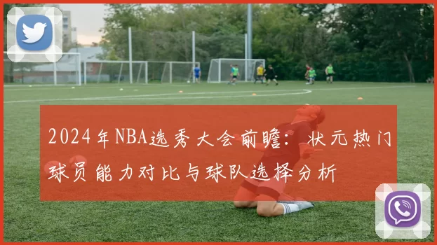 2024年NBA选秀大会前瞻：状元热门球员能力对比与球队选择分析