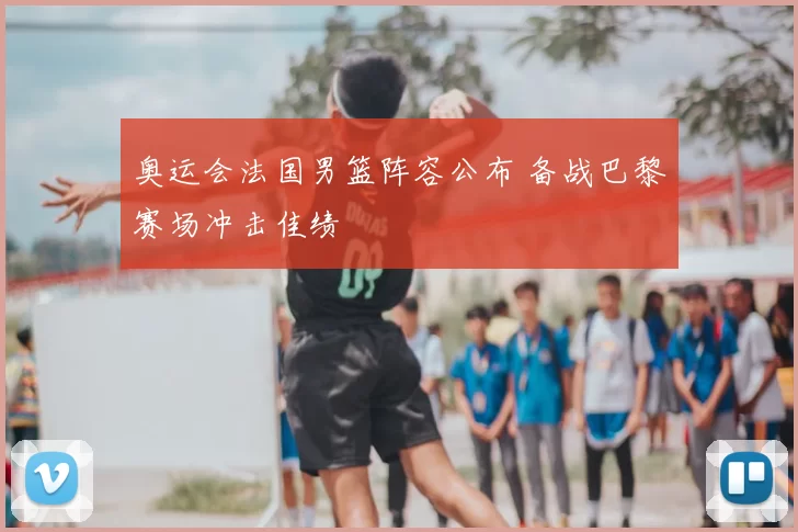 奥运会法国男篮阵容公布 备战巴黎赛场冲击佳绩