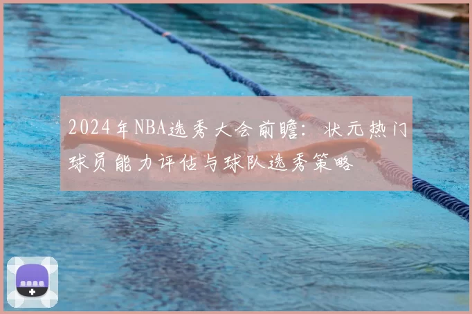 2024年NBA选秀大会前瞻：状元热门球员能力评估与球队选秀策略