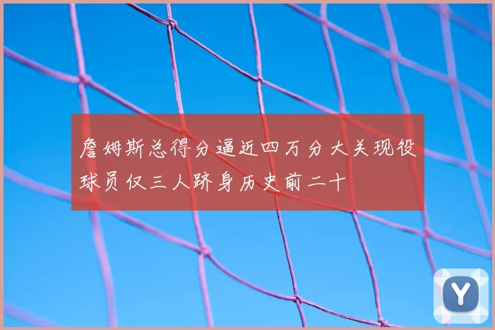 詹姆斯总得分逼近四万分大关现役球员仅三人跻身历史前二十
