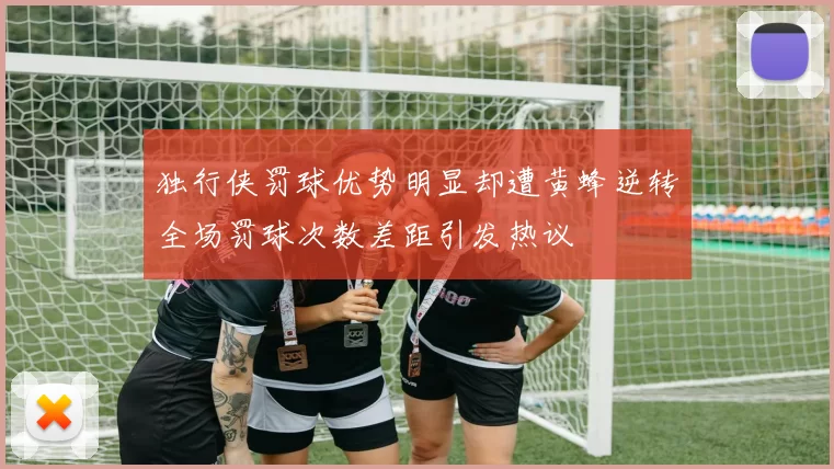 独行侠罚球优势明显却遭黄蜂逆转全场罚球次数差距引发热议