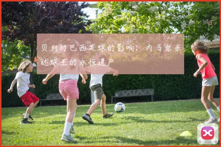 贝利对巴西足球的影响：内马尔亲述球王的永恒遗产