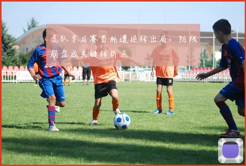 虎队季后赛首轮遭逆转出局，防线崩盘成关键转折点