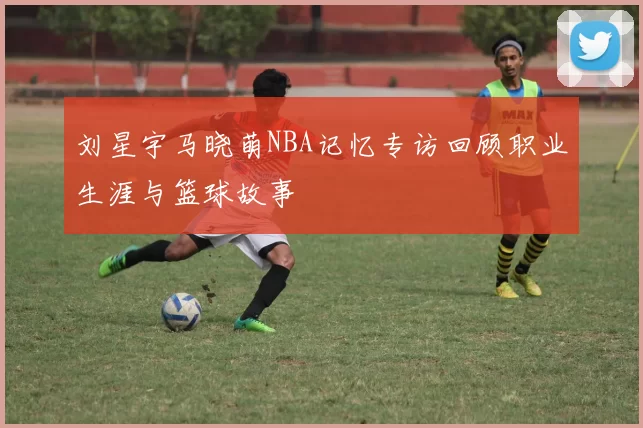 刘星宇马晓萌NBA记忆专访回顾职业生涯与篮球故事