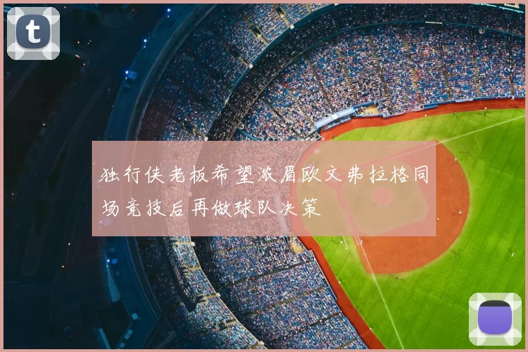 独行侠老板希望浓眉欧文弗拉格同场竞技后再做球队决策
