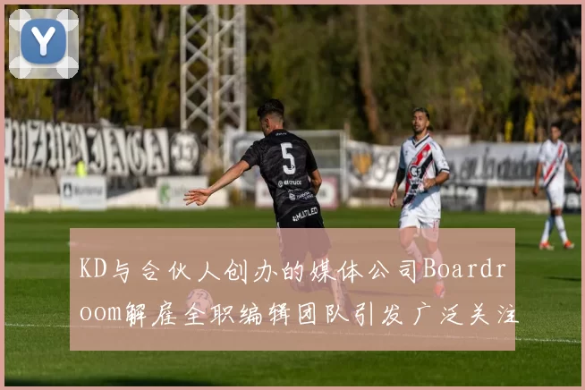 KD与合伙人创办的媒体公司Boardroom解雇全职编辑团队引发广泛关注