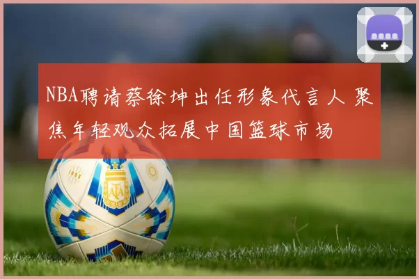NBA聘请蔡徐坤出任形象代言人 聚焦年轻观众拓展中国篮球市场