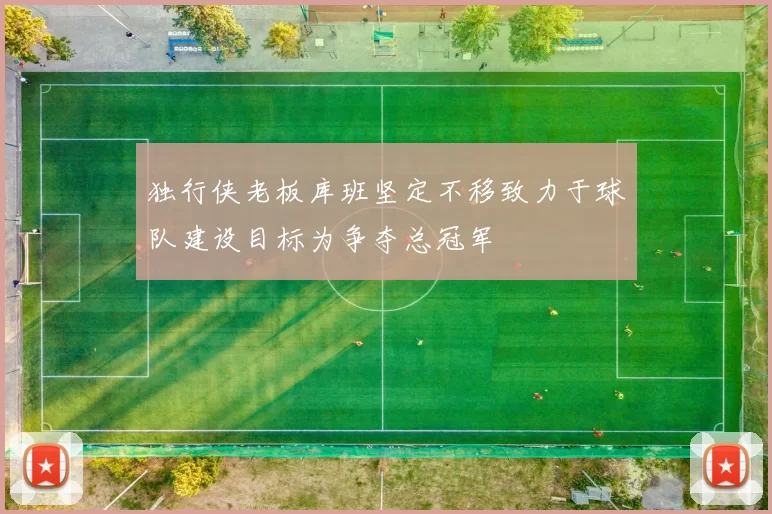 独行侠老板库班坚定不移致力于球队建设目标为争夺总冠军
