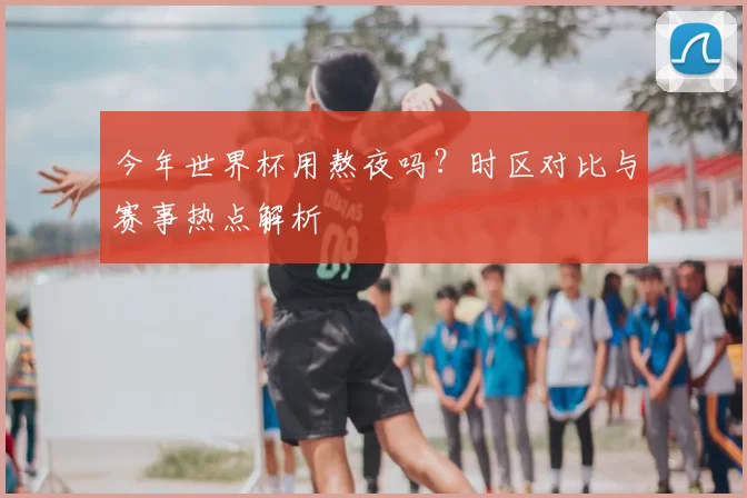 今年世界杯用熬夜吗？时区对比与赛事热点解析