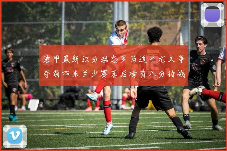 意甲最新积分动态罗马追平尤文争夺前四米兰少赛落后榜首八分待战比萨