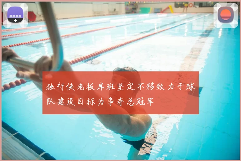 独行侠老板库班坚定不移致力于球队建设目标为争夺总冠军