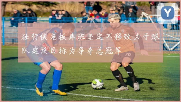 独行侠老板库班坚定不移致力于球队建设目标为争夺总冠军
