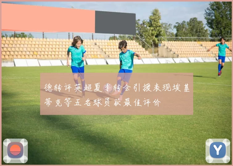 德转评英超夏季转会引援表现埃基蒂克等五名球员获最佳评价
