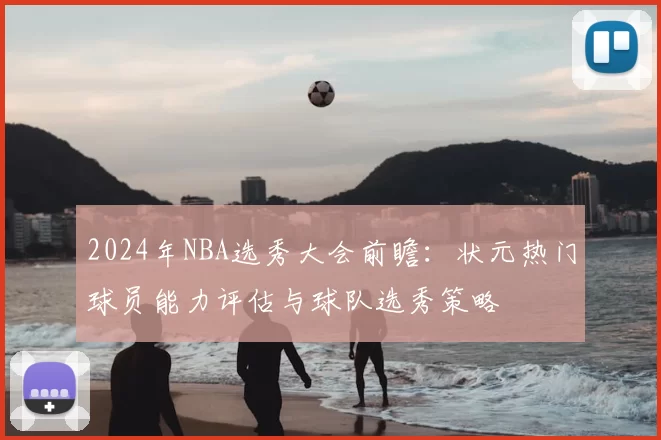 2024年NBA选秀大会前瞻：状元热门球员能力评估与球队选秀策略